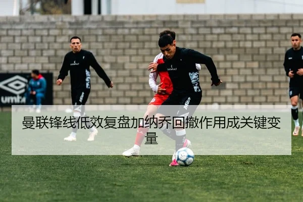 曼联锋线低效复盘加纳乔回撤作用成关键变量